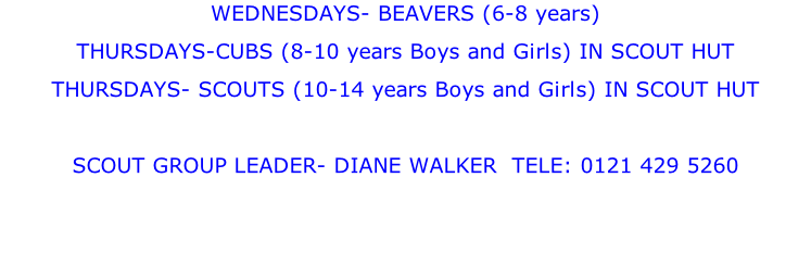 WEDNESDAYS- BEAVERS (6-8 years) THURSDAYS-CUBS (8-10 years Boys and Girls) IN SCOUT HUT THURSDAYS- SCOUTS (10-14 years Boys and Girls) IN SCOUT HUT  SCOUT GROUP LEADER- DIANE WALKER  TELE: 0121 429 5260